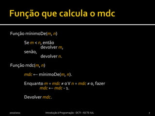 Função que calcula o mdcFunção mínimoDe(m, n)	Se m < n, então  devolver m,	senão, devolver n.Função mdc(m, n)mdc← mínimoDe(m, n).	Enquanto m ÷ mdc≠ 0 V n ÷ mdc ≠ 0, fazermdc← mdc - 1.	Devolver mdc.2010/2011Introdução à Programação - DCTI - ISCTE-IUL7