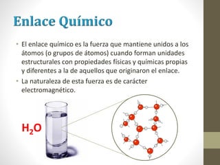 • El enlace químico es la fuerza que mantiene unidos a los
átomos (o grupos de átomos) cuando forman unidades
estructurales con propiedades físicas y químicas propias
y diferentes a la de aquellos que originaron el enlace.
• La naturaleza de esta fuerza es de carácter
electromagnético.
H2O
 