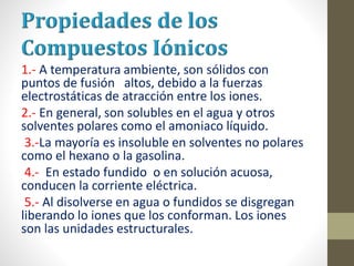 1.- A temperatura ambiente, son sólidos con
puntos de fusión altos, debido a la fuerzas
electrostáticas de atracción entre los iones.
2.- En general, son solubles en el agua y otros
solventes polares como el amoniaco líquido.
3.-La mayoría es insoluble en solventes no polares
como el hexano o la gasolina.
4.- En estado fundido o en solución acuosa,
conducen la corriente eléctrica.
5.- Al disolverse en agua o fundidos se disgregan
liberando lo iones que los conforman. Los iones
son las unidades estructurales.
 