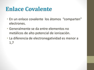 • En un enlace covalente los átomos “comparten”
electrones.
• Generalmente se da entre elementos no
metálicos de alto potencial de ionización.
• La diferencia de electronegatividad es menor a
1,7
 