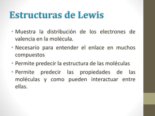 • Muestra la distribución de los electrones de
valencia en la molécula.
• Necesario para entender el enlace en muchos
compuestos
• Permite predecir la estructura de las moléculas
• Permite predecir las propiedades de las
moléculas y como pueden interactuar entre
ellas.
 