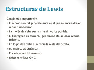 Consideraciones previas:
• El átomo central generalmente es el que se encuentra en
menor proporción.
• La molécula debe ser lo mas simétrica posible.
• El Hidrógeno es terminal, generalmente unido al átomo
oxígeno.
• En lo posible debe cumplirse la regla del octeto.
Para moléculas orgánicas:
• El carbono es tetravalente.
• Existe el enlace C – C.
 