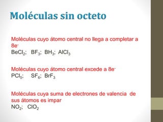 Moléculas cuyo átomo central no llega a completar a
8e-
BeCl2; BF3; BH3; AlCl3
Moléculas cuyo átomo central excede a 8e-
PCl5; SF6; BrF3
Moléculas cuya suma de electrones de valencia de
sus átomos es impar
NO2; ClO2
 