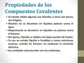 • Al estado sólido algunos son blandos y otros son duros;
son frágiles.
• Muchos no se disuelven en líquidos polares como el
agua.
• Mayormente se disuelven en líquidos no polares como
el hexano.
• Son gases, líquidos o sólidos con bajos puntos de fusión.
• Ya sea en estado líquido o fundidos o como soluciones
acuosas, cuando las forman, no conducen la corriente
eléctrica.
• Sus unidades estructurales son las moléculas.
 