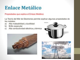 Propiedades que explica el Enlace Metálico:
La Teoría del Már de Electrones permite explicar algunas propiedades de
los metales:
a) Alta maleabilidad y ductilidad
b) Brillo especular
c) Alta conductividad eléctrica y térmica
 
