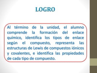 Al término de la unidad, el alumno
comprende la formación del enlace
químico, identifica los tipos de enlace
según el compuesto, representa las
estructuras de Lewis de compuestos iónicos
y covalentes, e identifica las propiedades
de cada tipo de compuesto.
 