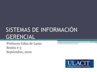 SISTEMAS DE INFORMACIÓN GERENCIAL Profesora Edna de Lasso Sesión # 3 Septiembre, 2010 
