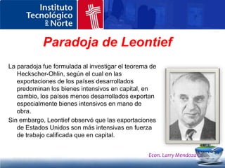¿Cuál fue su explicación?Leontief observó que las exportaciones de Estados Unidos son más intensivas en fuerza de trabajo calificada que en capital.Entonces las exportaciones de los países industriales suponen una mayor proporción de profesionales, como científicos e ingenieros, y de técnicos, lo que significa que tales países aprovechan estos factores de producción más abundantes. Las exportaciones de los países menos desarrollados son muy intensivas en manos de obra, pero menos calificada y en ocasiones pueden ser intensivas en capital, en parte como resultado de inversiones transnacionales.Econ. Larry Mendoza C.