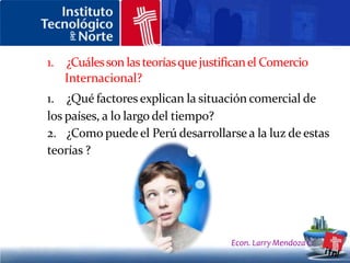LA EVOLUCIÓN DE LA TEORÍA DEL COMERCIO INTERNACIONALEl mercantilismo:Es la primera teoría que se conoce del comercio exterior y surge en Inglaterra en el sigloXVI. Sostiene que el oro y la plata son los pilares fundamentales de la riqueza nacional y eran esenciales para un comercio vigoroso. Supone que un país debe mantener un excedente en sus exportaciones respecto a sus importaciones, para así poder acumular oro y plata, incrementando su riqueza y prestigio nacionales. Por tanto , tiene la visión de que mientras un país gana con el comercio exterior, otro debe perder.De hecho la doctrina mercantilista defiende la intervención gubernamental para lograr excedentes en la balanza comercial.Econ. Larry Mendoza C.