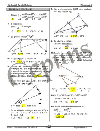 Lic. Rodolfo Carrillo Velásquez                                                                                    Trigonometría.

PROBLEMA DE CLASE                                                 8)    Del grafico mostrado: QRST es un cuadrado.
                                                                       PR = 35u. calcular: tg
1) Calcular: E    sen 10º sen 20º ........ sen 80º
                  cos10º cos 20º ........ cos 80º
    a) 1     b) 2      c) 3    d) 4      e) 5

2) Si se sabe que:
            1 ; calcular tg
   sen
            5
    a) 1     b) ½      c) 2       d) 2/5       e) 5/2


3) Del grafico; calcular      "tg "                                    a) 1/7 b) 7 c) ¼             d) 9/37 e) 37/9

                                                                  9) Se sabe: tg          = ctg 2
                                                                       Calcular: sen         cos 2
                                                                                         sen
                                                                       a) 1    b) ½      c) 2       d) 3 e) 4


    a) 0,1    b) 0,3     c) 0,4       d) 0,6      e) 0,8          10) Dada la figura adjunta, donde AEB, BCE y CDE
                                                                      son triángulos rectángulos. Si m<AEB = m<BCE =
4) Si: tg                                                             m<CDE = 90º, m<ABE = 30º, m<BEC = 15º,
             tg 70 º 1 , calcular “        ”
                                                                      m<ECD = 60º y AE = 2cm , calcular la longitud
   a) 10º b) 20º c) 30º d) 181º e) 70º
                                                                      CD en cm.

5) Calcular el perímetro de un triángulo
    rectángulo ABC. Si el mayor lado mide 100cm. Y
    el valor de la tangente trigonométrica de uno
    de sus ángulos agudos es : ¾
   a) 100cm. b) 180cm. c) 120cm. d)240cm. e)480cm.

6) Si se sabe que: csc     10 . Del grafico,
   calcular: M ctg 2  csc2

                                                                   a) 3 1          b)   3 1 c)       3 3 d)       3 3 e)      3 3
                                                                         2               4            4            4           2


                                                                  11) Si: 37xtg 30º 5x sec 30º 7tg 45º 5 sec 60º
                                                                               2          2



                                                                       Calcular: P      tg 2 15x    ctg 2 10x

                                                                       a) 5    b)6        c) 2      d) 3 e) 4

   a) 15 b) 16 c) 17 d) 18 e) 23                                  12) Calcular aproximadamente el valor de:
                                                                            37 º        53º
7) En un triángulo rectángulo ABC (C= 90º) se                         2ctg         3ctg
                                                                             4           4
   cumple: SecA . SenA +SecB.SenB = 2. Calcular
                                                                       a)     10    b) 10          5 c)   5     d) 3 10 2 5
   Q = CscA . CscB
                                                                       e) 2 10 3 5
   a) 2     b) 3 c) 6 d) 2 e) 3



                                                              3
Centro Preuniversitario de la UNS                          S-03                                           Ingreso Directo
 