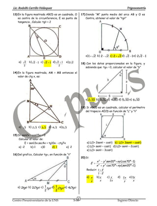 Lic. Rodolfo Carrillo Velásquez                                                                             Trigonometría.
13) En la figura mostrada ABCD es un cuadrado, O            17) Siendo “M” punto medio del arco AB y O es
    es centro de la circunferencia, E es punto de               Centro, obtener el valor de “tg "
    tangencia , Calcule: tg + 2




                                                                a) 1       2 b) 2        2 c) 2    2 d)     2 1 e) 2 2 1
    a)    2   b) 2 1 c) 2 1 d) 2 1          e) 2 2
                                                            18) Con los datos proporcionados en la figura, y
         2                             2
                                                               sabiendo que: tg =3, calcular el valor de “b”

14) En la figura mostrada, AM = MB entonces el
    valor de ctg x, es:




                                                                a) 2 10 b) 3 10 c) 4 10 d) 5 10 e) 6 10

                                                            19) Si ABCD es un cuadrado, calcular el perímetro
                                                               del trapecio AECD en función de “L” y ” “




    a)   3    b) 2 3 c) 3 3    d) 4 3 e) 5 3


15) Si: sen2x - cos15x = 0
     Calcular el valor de:
          E = sen13x.sec4x + tg10x - ctg7x                       a) L(1+ 2sen – cos ) b) L(1+ 3sen – cos )
     a) -2     b)-1     c)0     d) 1       e) 2                  c) L(1+ sen – cos ) d) L(1+ sen – 2cos )
                                                                 e) L(1+ sen – 3cos )
16) Del grafico, Calcular tg   en función de “ ”
                                                            20) Si:
                                                                            x 2 y 2sen 20º xy (cos 70 º 1)
                                                                       E
                                                                            x 2 y 2 cos 70 º xy (sen 20 º 1)
                                                                Reducir: 1 E
                                                                             1       E
                                                                a) x        b) y         c) y     d)   2x    e) 3y
                                                                       y         x         2x          y        x

   a) 2tg     b) 2Ctg   c) 1 tg d) 1 Ctg e) 4Ctg
                          2        2

                                                        4
Centro Preuniversitario de la UNS                    S-03                                         Ingreso Directo
 