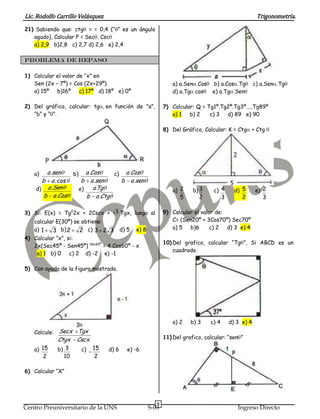 Lic. Rodolfo Carrillo Velásquez                                                                       Trigonometría.
21) Sabiendo que: ctg = = 0,4 (“ ” es un ángulo
   agudo), Calcular P = Sec . Csc
   a) 2,9 b)2,8 c) 2,7 d) 2,6 e) 2,4

PROBLEMA DE REPASO

1) Calcular el valor de “x” en
   Sen (2x – 7º) = Cos (2x+29º)                                a) a.Sen Cos    b) a.Cos Tg           c) a.Sen Tg
   a) 15º b)16º c) 17º d) 18º e) 0º                            d) a.Tg cos     e) a.Tg Sen

2) Del gráfico, calcular: tg      en función de "a",       7) Calcular: Q = Tg1º.Tg2º.Tg3º…..Tg89º
   “b” y “ ”.                                                 a) 1 b) 2      c) 3 d) 89 e) 90

                                                           8) Del Gráfico, Calcular: K = Ctg + Ctg




   a)   a .sen     b)      a .Cos   c) a .Cos
      b a . cos          b a .sen     b a .sen
    d) a .Sen           e)     a Tg
                                 .                             a) 2    b) 3    c) 4        d) 5      e) 2
       b a .Cos            b a .Ctg                               5      2           3        2         3

3) Si: E(x) = Tg22x + 2Cscx +        3 Tgx, luego al       9) Calcular el valor de:
   calcular E(30º) se obtiene:                                C= (Sen20º + 3Cos70º) Sec70º
   a) 1                                                       a) 5 b)6        c) 2 d) 3 e) 4
           3 b) 2    2 c) 3 2 3 d) 5 e) 8
4) Calcular “x”, si:
                                                           10) Del grafico, calcular “Tg ”, Si ABCD es un
   2x(Sec45º - Sen45º) Sec60º = 4 Cos60º - x
                                                               cuadrado.
    a) 1 b) 0 c) 2 d) -2 e) -1

5) Con ayuda de la figura mostrada.




                                                               a) 2   b) 3    c) 4       d) 3 e) 4
   Calcule: Secx Tgx
            Ctgx Cscx                                      11) Del grafico, calcular: “sen ”

   a) 15    b) 3  c) 15            d) 6   e) -6
       2      10      2

6) Calcular “X”




                                                       5
Centro Preuniversitario de la UNS                 S-03                                      Ingreso Directo
 