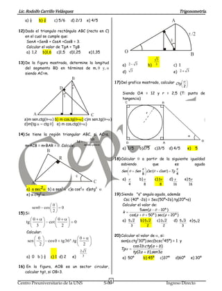 Lic. Rodolfo Carrillo Velásquez                                                                                                        Trigonometría.
    a) ½          b) ¾         c) 5/6     d) 2/3        e) 4/5                                                                 A

12) Dado el triangulo rectángulo ABC (recto en C)
    en el cual se cumple que:
                                                                                                                                                    /2
     SenA +SenB + CosA +CosB = 3.
     Calcular el valor de TgA + TgB
     a) 1,2 b)1,6 c)1,5 d)1,25        e) 1,35                                O
                                                                                                                                                    B
                                                                                                                3
13) De la figura mostrada, determine la longitud
                                                                            a) 2         3             b)      3                  c) 1
    del segmento BD en términos de m, y,
    siendo AC=m.                                                            d)       3                                            e) 2        3

                                           B
                                                                        17) Del grafico mostrado, calcular Ctg
                                                                                                                                         2
                                  D
                                                                            Siendo OA = 12 y r = 2,5 (T: punto de
                                                                            tangencia)



           A                                              C
   a)m sen.ctg( – ) b) m cos.tg( – ) c)m sen.tg( – )
   d)m[tg – ctg ] e) m cos.ctg( – )

14) Se tiene la región triangular ABC, si AC=a,
                                      AB
                               M
    m<ACB = m<BAR = .Calcule:      sen cos
                                                                            a) 1/5           b)2/5             c)3/5         d) 4/5           e)        5
                         B
                                  R                                     18) Calcular           a partir de la siguiente igualdad
                                                                            sabiendo                que         es         agudo
                                                                           Sen           Sen          .Csc (        Cos ) Tg
                                                                                               8                                   4
                                                                            a)               b)                c) 3          d)              e) 5
          A                                                 C                    4                8                 8             16           16
    a) a sec2            b) a sen2       c)a cos2       d)atg2
    e) a ctg2                                                           19) Siendo " " angulo agudo, además
                                                                              Csc (40º -2 ) = Sec(50º+2 ).tg(20º+ )
                                                                             Calcular el valor de:
          sen       cos            0
                                                                                       5sen (      10º )
15) Si:
                              2                                              k
                                                                                 cos(                  50 º ). sec(           20 º )
    tg                   cot                0                               a) 5 2           b) 5 2             c) 3 2            d) 5 3 e) 5 2
              3                    2                                                 3                2                 2                3
    Calcular:
                                                                        20) Calcular el valor de , si:
     sen                 cos       tg36º .tg                                sen(a.ctg230º).sec(bcsc245º) = 1 y
               22                                   2                              cos 2b .ctg (a b )
                                                                           Tg
                                                2 3                                  tg (2a           b ).sen 3a
    a) 0 b ) ½               c) 1 d) 2     e)    3
                                                                            a) 50º                b) 45º            c)37º          d)60º            e) 30º

16) En la figura, AOB es un sector circular,
   calcular tg , si OB=3.

                                                                    6
Centro Preuniversitario de la UNS                                S-03                                                       Ingreso Directo
 
