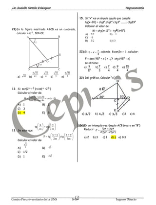 Lic. Rodolfo Carrillo Velásquez                                                                                                  Trigonometría.


                                                                            15. Si "x" es un ángulo agudo que cumple:
                                                                                tg(x+20) = ctg1°.ctg2°.ctg3° ......... ctg89°
                                                                                Calcular el valor de:
21) En la figura mostrada ABCD es un cuadrado,
                                                                                      M = ctg(x+12°) - tg2(x+5°)
    calcular csc , DO=OE.                                                       A)      2/3                      B)    1
                  A                                     B                       C)      -1
                                                                                D)      3/2                      E)5/3



                                                                            22) Si: 0 x            ; además 8.sen2x = 1 , calcular:
                                                        E                                      4
                                                                                F = sen (45º + x ) +              7 ctg (45º - x)
                                          O                                     se obtiene:
                              37°
                                                                                a) 9          b) 7     c) 7           d) 9     e) 15
                  D                                     C                          17           3            4             4         4
                        4 41        41             41         4 41
    a)   41           b) 41      c) 4           d) 5        e) 5            23) Del gráfico, Calcular “x”



12. Si: sen(2 + )=cos( +2 )
    Calcular el valor de:
                  3sen3        cos3
         M                                csc( + )
                  3cos3        sen3
    A)   1                          B)     2
    C)   3
    D)   4                          E)     5                                  a) 3 2          b) 4 2         c) 3 3            d)3       e) 6



                         tg
                               x
                                          ctg
                                                    y                       24) En un triangulo rectángulo ACB (recto en “B”)
                               m                    m                           Reducir: E    TgA CtgA
13. Se sabe que:
                                                                                                      TgC
                                                                                                     2(      CtgC )
                                                    x y      x y
                                      P    tg           .ctg                    a) 2     b) 3         c) 1        d) ½ e) 1/3
    Calcular el valor de:
                                                     2m       3m
              3
    A)       3                      B)          3
    C)   1/2
    D)   1                          E)     2 3




                                                                        7
Centro Preuniversitario de la UNS                                    S-03                                                Ingreso Directo
 
