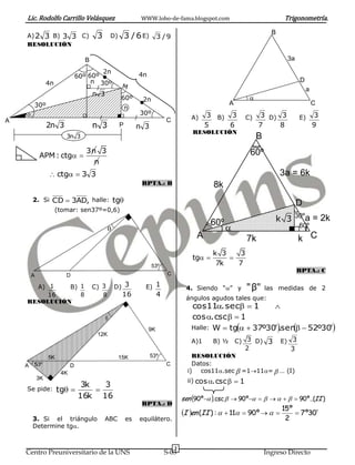 Lic. Rodolfo Carrillo Velásquez                            WWW.lobo-de-fama.blogspot.com                                  Trigonometría.
                                                                                                                         B
    A) 2 3 B) 3 3 C)                   3        D)       3 / 6 E) 3 / 9
    RESOLUCIÓN

                                  B                                                                                           3a

                                        2n                    4n
                                60º 60º
                 4n                  n 30º                                                                                         D
                                                      M
                                                                                                                                       a
                                      n 3
                                                     60º       2n                                              
        30º                                                                                             A                                  C
                                                         n
                                                            30º
                                                                                        A)    3 B) 3          C)   3 D) 3          E)      3
A                                                                           C
                 2n 3                 n 3            P        n 3                             5    6               7    8                  9
                                                                                         RESOLUCIÓN
                         3n 3                                                                                      B
                                   3n 3                                                                        60º
            APM : ctg 
                                     n
                  ctg  3 3                                                                                                3a = 6k
                                                               RPTA.: B                          8k
        2. Si CD  3AD, halle:                   tg                                                                               D
                      (tomar: sen37º=0,6)

                                                                                                 60º                      k 3 30ºa = 2k
                                                                                                                                 60º
                                                                                          A                   7k                   k C
                                                                                                 k 3   3
                                                                                         tg        
                                                                    53º                           7k   7
                                                                                                                                   RPTA.: C
        A                D                                                   C

      A) 1    B) 1                    C) 3       D) 3           E) 1                  4. Siendo “” y         " β"     las medidas de 2
         16      8                       8            16                4
                                                                                      ángulos agudos tales que:
    RESOLUCIÓN
                                                                                        cos11. sec  1       
                                                                                       cos . csc   1
                                                                   9K                   Halle: W  tg  37º30' sen   52º30'
                                                                                                                .    
                                       12K
                                                                                        A)1         C) 3 D) 3 E) 3
                                                                                                 B) ½
                                                                                                        2           3
                 5K                                  15K            53º                  RESOLUCIÓN
    A 53º                   D                                               C            Datos:
                       4K                                                              i) cos11.sec  =111=  … (I)
            3K                                                                         ii) cos . csc   1
                                 3k   3
    Se pide:          tg          
                                16k 16                                               sen 90º . csc   90º        90º..(II )
                                                               RPTA.: D
                                                                                     I en (II ) :   11  90º    15º  7 º30'
        3. Si el triángulo                  ABC          es   equilátero.                                                 2
        Determine tg.


                                                                                 3
    Centro Preuniversitario de la UNS                                       S-03                                       Ingreso Directo
 