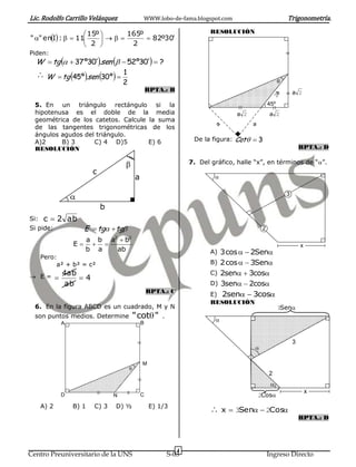 Lic. Rodolfo Carrillo Velásquez                     WWW.lobo-de-fama.blogspot.com                                Trigonometría.

                    15º     165º                                             RESOLUCIÓN
" " enI :   11            82º30'
                     2       2
Piden:
  W  tg   37 º30'.sen   52º30'  ?
   W  tg 45º .sen 30º            1
                                        2                                                                    
                                                        RPTA.: B                                                     a 2




                                                                                                        2a
  5. En un triángulo rectángulo si la                                                                  45º
  hipotenusa es el doble de la media                                                    a 2            a 2
  geométrica de los catetos. Calcule la suma
                                                                                              a
  de las tangentes trigonométricas de los




                                                                                a
  ángulos agudos del triángulo.
  A)2     B) 3      C) 4 D)5         E) 6                                De la figura: Cot   3
  RESOLUCIÓN                                                                                                             RPTA.: D

                                                                       7. Del gráfico, halle “x”, en términos de “”.
                            c
                                                a                               


                                                                                                                3

                                b
Si:   c  2 ab
Si pide:                  E  tg  tg                                                            2
                                    2       2
                          a b a b
                     E                                                                                                x
                          b a   ab                                             A) 3cos   2Sen
      Pero:
           a² + b² = c²                                                        B) 2cos   3Sen

 E=
                 4ab                                                           C) 2sen  3cos
                    4
                 ab                                                            D) 3sen  2cos
                                                        RPTA.: C
                                                                               E) 2sen  3cos
                                                                               RESOLUCIÓN
  6. En la figura ABCD es un cuadrado, M y N                                                                 3Sen
  son puntos medios. Determine                  "cot "      .
                                                                                
                 A                                  B


                                                                                                                     3
                                                                                              

                                                    M
                                            
                                                                                                       2
                                                                                                        
                                                                                                                             x
                 D                  N               C                                             2Cos
      A) 2           B) 1    C) 3   D) ½                 E) 1/3
                                                                                x  3Sen  2Cos
                                                                                                                         RPTA.: D




                                                                    4
Centro Preuniversitario de la UNS                                S-03                                  Ingreso Directo
 