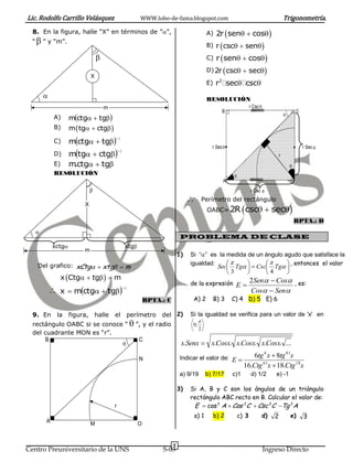 Lic. Rodolfo Carrillo Velásquez                          WWW.lobo-de-fama.blogspot.com                                                      Trigonometría.
  8. En la figura, halle “X” en términos de ””,                                            A)    2r  sen  cos
  “  ” y “m”.
                                                                                            B) r  csc  sen 

                                                                                           C)    r  sen  cos 

                             X
                                                                                                       
                                                                                            D) 2r csc  sec                   
                                                                                                   2
                                                                                            E)   r sec csc
                                                                                           RESOLUCIÓN
                                     m                                                                                r Csc 
                                                                                                       B                                            C
                   mctg  tg
                                                                                                                                            
            A)
            B)     m  tg  ctg 

                   mctg  tg
                                         1
            C)
                                                                                              r Sec                                                    r Sec 
                   mtg  ctg
                                             1
            D)                                                                                                                          r
            E)     m.ctg  tg                                                                                                                 
            RESOLUCIÓN                                                                                     
                                                                                                       A
                                                                                                                     r Csc 
                                                                                          Perímetro del rectángulo
                                                                                                                 csc  sec
                        X
                                                                                            OABC= 2R
                                                                                                                                                    RPTA.: D
   
                                                                            PROBLEMA DE CLASE
           xctg                                  xtg
                        m
                                                                            1)   Si “” es la medida de un ángulo agudo que satisface la
   Del grafico: xCtg  xtg  m                                                 igualdad:                     , entonces el valor
                                                                                           Sec Tg   Csc Tg 
                                                                                              3          4      
              x Ctg  tg   m
                                                                                 de la expresión E  2Sen  Cos , es:
            x  mctg  tg                1
                                                                                                                       Cos  Sen
                                                             RPTA.: C             A) 2           B) 3      C) 4 D) 5 E) 6

  9. En      la    figura,       halle   el       perímetro       del 2)         Si la igualdad se verifica para un valor de 'x' en
  rectángulo OABC si se conoce “  ”, y el radio
                                                                                       
                                                                                  0;
                                                                                       2
  del cuadrante MON es “r”.
      B                             C
                                                                            x.Senx  x.Cosx. x.Cosx. x.Cosx. ...

                                                         N                  Indicar el valor de: E                  6tg 6 x  8tg 81x
                                                                                                                 16.Ctg 61x  18.Ctg 18 x
                                                                            a) 9/19         b) 7/17        c)1         d) 1/2       e) -1

                                                                            3)   Si A, B y C son los ángulos de un triángulo
                                                                                 rectángulo ABC recto en B. Calcular el valor de:
                                         r                                        E  cos 2 A  Cos 2C  Csc 2C Tg 2A
                                                                                  a) 1           b) 2          c) 3         d)      2           e)      3
       A                     M                           O


                                                                        5
Centro Preuniversitario de la UNS                                 S-03                                                          Ingreso Directo
 