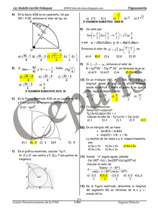 Lic. Rodolfo Carrillo Velásquez                WWW.lobo-de-fama.blogspot.com                          Trigonometría.
4)   En la figura AOB es un cuadrante, tal que                                                  2
     OD = 4 DE, entonces el valor de tg es:                         a) 1/3  b) ½   c) 2      d) 2         e) 2    2
                                                                  3º EXAMEN SUMATIVO 2009 III

                                                             8)     Se sabe que:
                                                                                        
                                                                 Sen a. .Sec  b.   3.tg
                                                                     3      2    3         6
                                                             y que a  Csc .Csc y b  Sec  .Sec 

                                                             Entonces el valor de H                  , es:
                                                                                            2.Sec       
                                                                                                  2 
     A) 41  1 B)       41  3 C)     41  5 D) 1 E) 1             A) 4       B) 2   C) 6   D) 8       E) 10
             4           4             4        4    2
                                                             9)     Sí 2  3  m ; entonces el valor de
5)   Si Sen   40 y 0     , hallar      
                                        Ctg  
                                             
                                                                    R = tg7º30` - Ctg 7º 30`, en términos de m es:
                41           2              4                      a) m/3 b) m/2        c) m      d) 2m e) 3m
      a)    41  5  b) 41  5    c) 41  3
              4           4             4                    10) En un triángulo ABC, AC = 10m, <A = 2<B y la
     d)     41  3   e) 3                                        longitud desde el pie de la altura trazada
             4          4                                        desde el vértice C hasta el punto B es igual a
            3º EXAMEN SUMATIVO 2010 III                          15m, luego el ángulo C mide:
                                                      a) 3      b) 3       c)      d) 2     e) 3
6)   En la figura mostrada AOD es un cuadrante, M          8          4         2         5         7
     y P son puntos de tangencia. Determinar
       E=(1 – tg)2.                              11) Dada las relaciones:
               A                                      Sen(a+b)º=cos(a-b)º
                                                      Tg (2a-b).ctg(a+2b) = 1
                                                       Calcular el valor de : Tg2 (a+b) + Csc (a-b)
                                 P
                                                       a) 1         b) 2         c) 3       d) 4      e) 5

                                                             12) En un triángulo AB, se tiene:
                                                                            2m<BCA = m<BAC
                                                                           Cos(2C) = 1/8 ; c = 4u
                 0       M                 B                     La medida de los lados a y b, respectivamente,
          A) 1   B) 2    C) 3       D) 4          E) 5            son:
                                                                  a) 6u y 7u     b) 6u y 4u     c) 6u y 5u
                                                                  d) 6u y 6u     e) 6u y 3u
7)   En el gráfico mostrado, calcular "tg ".
      Si: O y O' son centro y P, Q y T son puntos de 13) Siendo "" angulo agudo, además
      tangencia.                                           Csc (40º -2) = Sec(50º+2).tg(20º+)
                                                          Calcular el valor de:
                                                                    5sen (    10 º )         
                                                          k 
                                                              cos(    50 º ). sec(  20 º )
                                                          a) 5 2 b) 5 2          c) 3 2     d) 5 3 e) 5 2
                                                                          3          2      2          3

                                                             14) De la figura mostrada, determine la longitud
                                                                 del segmento BD en términos de m, y 
                                                                 siendo AC=m.

                                                         6
Centro Preuniversitario de la UNS                     S-03                                      Ingreso Directo
 