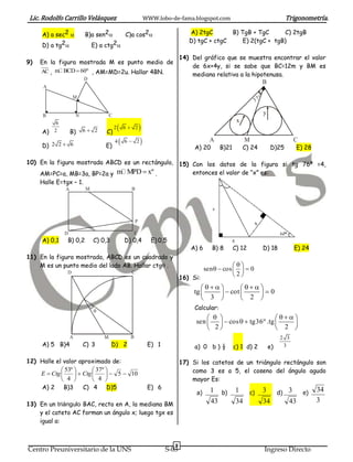 Lic. Rodolfo Carrillo Velásquez                         WWW.lobo-de-fama.blogspot.com                                          Trigonometría.

     A) a sec2 B)a sen2      C)a cos2                            A) 2tgC               B) TgB + TgC      C) 2tgB
             2                  2                                      D) tgC + ctgC             E) 2(tgC + tgB)
     D) a tg             E) a ctg

                                                                        14) Del gráfico que se muestra encontrar el valor
9)   En la figura mostrada M es punto medio de
                                                                            de 6x+4y, si se sabe que BC=12m y BM es
     AC , m BCD  60º , AM=MD=2u. Hallar 4BN.
                                                                            mediana relativa a la hipotenusa.
                           D
                                                                                                                    B
      A

                   M                                                                                            °
                                                                                                           37

      B                N               C                                                                            y
                                                                                                  x
                                             6  2
           6
                                           2
     A) 2          B)      6 2    C)
                                           4 6  2                               A                   M                            C
     D) 2 2  6                    E)                                        A) 20        B)21        C) 24              D)25        E) 28

10) En la figura mostrada ABCD es un rectángulo, 15) Con los datos de la figura si tg 76º =4,
    AM=PC=a, MB=3a, BP=2a y m MPD  xº .             entonces el valor de “x” es:
     Halle E=tgx – 1.
               A           M                     B




                                                     P

               D                                     C
     A) 0,1    B) 0,2          C) 0,3          D) 0,4      E) 0,5
                                                                            A) 6     B) 8        C) 12              D) 18           E) 24
11) En la figura mostrada, ABCD es un cuadrado y
    M es un punto medio del lado AB. Hallar ctg .                                          
                                                                                sen   cos    0
               D                                 C
                                                                        16) Si:
                                                                                            2

                                                                                       
                                                                             tg      cot    0
                                                                                 3         2 
                               
                                                                             Calcular:
                                                                                                          
                                                                              sen       cos   tg36º .tg    
                                                                                   22                       2 
                   A               M             B                                                                           2 3
     A) 5 B)4              C) 3         D) 2              E) 1               a) 0 b ) ½          c) 1 d) 2              e)    3


12) Halle el valor aproximado de:                                       17) Si los catetos de un triángulo rectángulo son
             53º         37º                                            como 3 es a 5, el coseno del ángulo agudo
    E  Ctg        Ctg        5  10
             4           4                                              mayor Es:
    A) 2 B)3          C) 4 D)5                            E) 6                                   1                  3                        34
                                                                              a)   1      b)             c)                  d) 3      e)
                                                                                     43           34                34           43          3
13) En un triángulo BAC, recto en A, la mediana BM
    y el cateto AC forman un ángulo x; luego tgx es
    igual a:



                                                                    8
Centro Preuniversitario de la UNS                                S-03                                               Ingreso Directo
 