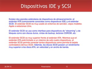 Dispositivos IDE y SCSI

     Existen dos grandes estándares de dispositivos de almacenamiento: el
     estándar ATA (comúnmente conocidos como dispositivos IDE) y el estándar
     SCSI. El estándar SCSI es muy usado en entornos de servidor, viejos modelos
     Apple o estaciones Unix.

     El estándar SCSI se usa como interfase para dispositivos de “streaming” y de
     bloques como son discos duros, cintas de backup, lectores CDROM, etc.

     El estándar SCSI es muy superior frente al estándar ATA. Mientras que el
     estándar ATA está limitado a un máximo de solo cuatro dispositivos, el
     estándar SCSI permite conectar tantos dispositivos como permita la tarjeta
     controladora del bus SCSI. Además, los discos SCSI poseen un rendimiento
     muy superior a los disco ATA, en velocidad y en ancho de banda.




26/09/12                               Presentation              12
 