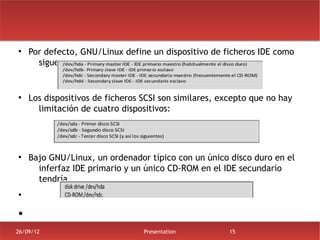 ●
    Por defecto, GNU/Linux define un dispositivo de ficheros IDE como
      sigue:


●
    Los dispositivos de ficheros SCSI son similares, excepto que no hay
      limitación de cuatro dispositivos:




●
    Bajo GNU/Linux, un ordenador típico con un único disco duro en el
      inferfaz IDE primario y un único CD-ROM en el IDE secundario
      tendría
●



●


26/09/12                         Presentation          15
 