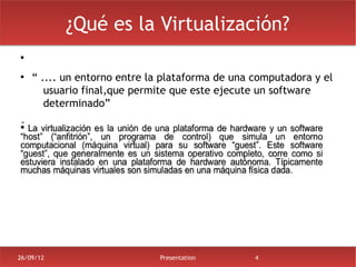 ¿Qué es la Virtualización?
●


●
    “ .... un entorno entre la plataforma de una computadora y el
       usuario final,que permite que este ejecute un software
       determinado”
●




26/09/12                      Presentation       4
 