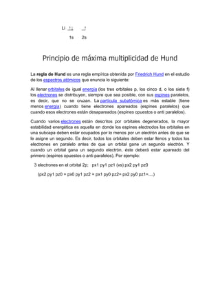 Li   ⁭↓     ⁭

                      1s    2s




      Principio de máxima multiplicidad de Hund

La regla de Hund es una regla empírica obtenida por Friedrich Hund en el estudio
de los espectros atómicos que enuncia lo siguiente:

Al llenar orbitales de igual energía (los tres orbitales p, los cinco d, o los siete f)
los electrones se distribuyen, siempre que sea posible, con sus espines paralelos,
es decir, que no se cruzan. La partícula subatómica es más estable (tiene
menos energía) cuando tiene electrones apareados (espines paralelos) que
cuando esos electrones están desapareados (espines opuestos o anti paralelos).

Cuando varios electrones están descritos por orbitales degenerados, la mayor
estabilidad energética es aquella en donde los espines electrodos los orbitales en
una subcapa deben estar ocupados por lo menos por un electrón antes de que se
le asigne un segundo. Es decir, todos los orbitales deben estar llenos y todos los
electrones en paralelo antes de que un orbital gane un segundo electrón. Y
cuando un orbital gana un segundo electrón, éste deberá estar apareado del
primero (espines opuestos o anti paralelos). Por ejemplo:

 3 electrones en el orbital 2p; px1 py1 pz1 (vs) px2 py1 pz0

   (px2 py1 pz0 = px0 py1 pz2 = px1 py0 pz2= px2 py0 pz1=....)
 