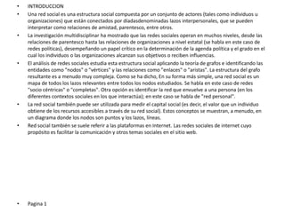 • INTRODUCCION
• Una red social es una estructura social compuesta por un conjunto de actores (tales como individuos u
organizaciones) que están conectados por díadasdenominadas lazos interpersonales, que se pueden
interpretar como relaciones de amistad, parentesco, entre otros.
• La investigación multidisciplinar ha mostrado que las redes sociales operan en muchos niveles, desde las
relaciones de parentesco hasta las relaciones de organizaciones a nivel estatal (se habla en este caso de
redes políticas), desempeñando un papel crítico en la determinación de la agenda política y el grado en el
cual los individuos o las organizaciones alcanzan sus objetivos o reciben influencias.
• El análisis de redes sociales estudia esta estructura social aplicando la teoría de grafos e identificando las
entidades como "nodos" o "vértices" y las relaciones como "enlaces" o "aristas". La estructura del grafo
resultante es a menudo muy compleja. Como se ha dicho, En su forma más simple, una red social es un
mapa de todos los lazos relevantes entre todos los nodos estudiados. Se habla en este caso de redes
"socio céntricas" o "completas". Otra opción es identificar la red que envuelve a una persona (en los
diferentes contextos sociales en los que interactúa); en este caso se habla de "red personal".
• La red social también puede ser utilizada para medir el capital social (es decir, el valor que un individuo
obtiene de los recursos accesibles a través de su red social). Estos conceptos se muestran, a menudo, en
un diagrama donde los nodos son puntos y los lazos, líneas.
• Red social también se suele referir a las plataformas en Internet. Las redes sociales de internet cuyo
propósito es facilitar la comunicación y otros temas sociales en el sitio web.
• Pagina 1
 