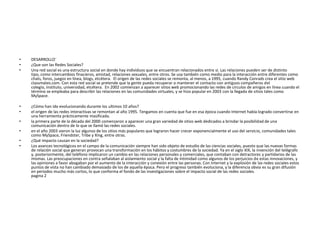 • DESARROLLO´
• ¿Que son las Redes Sociales?
• Una red social es una estructura social en donde hay individuos que se encuentran relacionados entre si. Las relaciones pueden ser de distinto
tipo, como intercambios finacieros, amistad, relaciones sexuales, entre otros. Se usa también como medio para la interacción entre diferentes como
chats, foros, juegos en línea, blogs, etcétera. El origen de las redes sociales se remonta, al menos, a 1995, cuando Randy Conrads crea el sitio web
classmates.com. Con esta red social se pretende que la gente pueda recuperar o mantener el contacto con antiguos compañeros del
colegio, instituto, universidad, etcétera. En 2002 comienzan a aparecer sitios web promocionando las redes de círculos de amigos en línea cuando el
término se empleaba para describir las relaciones en las comunidades virtuales, y se hizo popular en 2003 con la llegada de sitios tales como
MySpace.
• ¿Cómo han ido evolucionando durante los ultimos 10 años?
• el origen de las redes interactivas se remontan al año 1995. Tengamos en cuenta que fue en esa época cuando Internet había logrado convertirse en
una herramienta prácticamente masificada.
• la primera parte de la década del 2000 comenzaron a aparecer una gran variedad de sitios web dedicados a brindar la posibilidad de una
comunicación dentro de lo que se llamó las redes sociales.
• en el año 2003 vieron la luz algunos de los sitios más populares que lograron hacer crecer exponencialmente el uso del servicio, comunidades tales
como MySpace, Friendster, Tribe y Xing, entre otras.
• ¿Qué impacto causan en la sociedad?
• Los avances tecnológicos en el campo de la comunicación siempre han sido objeto de estudio de las ciencias sociales, puesto que las nuevas formas
de relación social que generan provocan una transformación en los hábitos y costumbres de la sociedad. Ya en el siglo XIX, la invención del telégrafo
y, posteriormente, del teléfono implicaron un cambio en las relaciones personales y comerciales, que contaban con detractores y partidarios de las
mismas. Las preocupaciones en contra señalaban al aislamiento social y la falta de intimidad como algunos de los perjuicios de estas innovaciones, y
las opiniones a favor abogaban por el aumento de la interacción y conexión entre las personas. Con Internet y la explosión de las redes sociales estos
puntos de vista no han cambiado demasiado de los de aquella época. Pero el progreso también evoluciona, y la diferencia obvia es su gran difusión
en periodos mucho más cortos, lo que conforma el fondo de las investigaciones sobre el impacto social de las redes sociales.
pagina 2
 