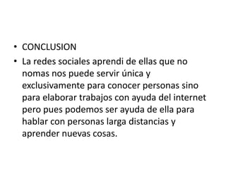 • CONCLUSION
• La redes sociales aprendi de ellas que no
nomas nos puede servir única y
exclusivamente para conocer personas sino
para elaborar trabajos con ayuda del internet
pero pues podemos ser ayuda de ella para
hablar con personas larga distancias y
aprender nuevas cosas.
 