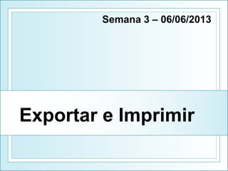 Exportar e Imprimir
Semana 3 – 06/06/2013
 