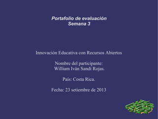Portafolio de evaluación
Semana 3
Innovación Educativa con Recursos Abiertos
Nombre del participante:
William Iván Sandí Rojas.
País: Costa Rica.
Fecha: 23 setiembre de 2013
 