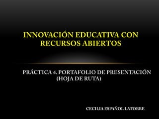 PRÁCTICA 4. PORTAFOLIO DE PRESENTACIÓN
(HOJA DE RUTA)
INNOVACIÓN EDUCATIVA CON
RECURSOS ABIERTOS
CECILIA ESPAÑOL LATORRE
 
