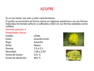 AZUFRE
Es un no metal, con olor y color característicos.
El azufre se encuentra en forma nativa en regiones volcánicas y en sus formas
reducidas formando sulfuros y sulfosales o bien en sus formas oxidadas como
sulfatos.
Formula química: S
Propiedades físicas:
Estado: sólido
Color: amarillo limón
Raya: Amarilla
Brillo: Opaco
Dureza: 1.5 a 2.5
Densidad: 1.96 a 2.07
Punto de fusión: 115 °C
Punto de ebullición: 445 °C
 