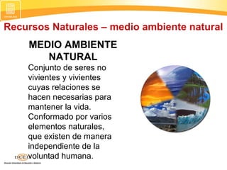 Recursos Naturales – medio ambiente natural
MEDIO AMBIENTE
NATURAL
Conjunto de seres no
vivientes y vivientes
cuyas relaciones se
hacen necesarias para
mantener la vida.
Conformado por varios
elementos naturales,
que existen de manera
independiente de la
voluntad humana.
 