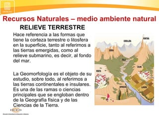 Recursos Naturales – medio ambiente natural
RELIEVE TERRESTRE
Hace referencia a las formas que
tiene la corteza terrestre o litosfera
en la superficie, tanto al referirnos a
las tierras emergidas, como al
relieve submarino, es decir, al fondo
del mar.
La Geomorfología es el objeto de su
estudio, sobre todo, al referirnos a
las tierras continentales e insulares.
Es una de las ramas o ciencias
principales que se engloban dentro
de la Geografía física y de las
Ciencias de la Tierra.
 