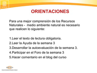 Para una mejor comprensión de los Recursos
Naturales - medio ambiente natural es necesario
que realicen lo siguiente:
1.Leer el texto de lectura obligatoria.
2.Leer la Ayuda de la semana 3
3.Desarrollar la autoevaluación de la semana 3.
4.Participar en el Foro de la semana 3
5.Hacer comentario en el blog del curso
ORIENTACIONES
 