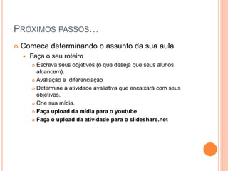 PRÓXIMOS PASSOS…
 Comece determinando o assunto da sua aula
 Faça o seu roteiro
 Escreva seus objetivos (o que deseja que seus alunos
alcancem).
 Avaliação e diferenciação
 Determine a atividade avaliativa que encaixará com seus
objetivos.
 Crie sua mídia.
 Faça upload da mídia para o youtube
 Faça o upload da atividade para o slideshare.net
 