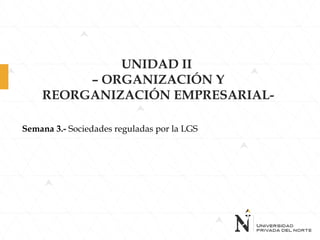 UNIDAD II
– ORGANIZACIÓN Y
REORGANIZACIÓN EMPRESARIAL-
Semana 3.- Sociedades reguladas por la LGS
 