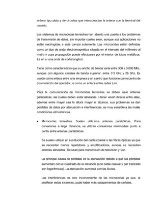 antena tipo plato y de circuitos que interconectan la antena con la terminal del
usuario.
Los sistemas de microondas terrestres han abierto una puerta a los problemas
de transmisión de datos, sin importar cuales sean, aunque sus aplicaciones no
estén restringidas a este campo solamente. Las microondas están definidas
como un tipo de onda electromagnética situada en el intervalo del milímetro al
metro y cuya propagación puede efectuarse por el interior de tubos metálicos.
Es en si una onda de corta longitud.
Tiene como características que su ancho de banda varía entre 300 a 3.000 Mhz,
aunque con algunos canales de banda superior, entre 3´5 Ghz y 26 Ghz. Es
usado como enlace entre una empresa y un centro que funcione como centro de
conmutación del operador, o como un enlace entre redes Lan.
Para la comunicación de microondas terrestres se deben usar antenas
parabólicas, las cuales deben estar alineadas o tener visión directa entre ellas,
además entre mayor sea la altura mayor el alcance, sus problemas se dan
perdidas de datos por atenuación e interferencias, es muy sensible a las malas
condiciones atmosféricas.
 Microondas terrestres. Suelen utilizarse antenas parabólicas. Para
conexionas a larga distancia, se utilizan conexiones intermedias punto a
punto entre antenas parabólicas.
Se suelen utilizar en sustitución del cable coaxial o las fibras ópticas ya que
se necesitan menos repetidores y amplificadores, aunque se necesitan
antenas alineadas. Se usan para transmisión de televisión y voz.
La principal causa de pérdidas es la atenuación debido a que las pérdidas
aumentan con el cuadrado de la distancia (con cable coaxial y par trenzado
son logarítmicas). La atenuación aumenta con las lluvias.
Las interferencias es otro inconveniente de las microondas ya que, al
proliferar estos sistemas, pude haber más solapamientos de señales.
 