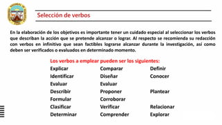 Los verbos a emplear pueden ser los siguientes:
Explicar Comparar Definir
Identificar Diseñar Conocer
Evaluar Evaluar
Describir Proponer Plantear
Formular Corroborar
Clasificar Verificar Relacionar
Determinar Comprender Explorar
En la elaboración de los objetivos es importante tener un cuidado especial al seleccionar los verbos
que describan la acción que se pretende alcanzar o lograr. Al respecto se recomienda su redacción
con verbos en infinitivo que sean factibles lograrse alcanzar durante la investigación, así como
deben ser verificados o evaluados en determinado momento.
Selección de verbos
 
