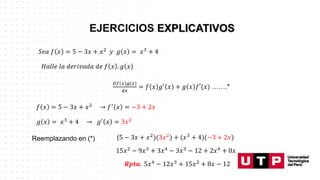 𝑆𝑒𝑎 𝑓 𝑥 = 5 − 3𝑥 + 𝑥2 𝑦 𝑔 𝑥 = 𝑥3 + 4
𝐻𝑎𝑙𝑙𝑒 𝑙𝑎 𝑑𝑒𝑟𝑖𝑣𝑎𝑑𝑎 𝑑𝑒 𝑓 𝑥 . 𝑔 𝑥
𝐷𝑓 𝑥 𝑔(𝑥)
𝑑𝑥
= 𝑓 𝑥 𝑔′
𝑥 + 𝑔 𝑥 𝑓′(𝑥) …….*
𝑓 𝑥 = 5 − 3𝑥 + 𝑥2 → 𝑓′ 𝑥 = −3 + 2𝑥
𝑔 𝑥 = 𝑥3
+ 4 → 𝑔′
𝑥 = 3𝑥2
Reemplazando en (*) (5 − 3𝑥 + 𝑥2
)(3𝑥2
) + (𝑥3
+ 4)(−3 + 2𝑥)
15𝑥2 − 9𝑥3 + 3𝑥4 − 3𝑥3 − 12 + 2𝑥4 + 8𝑥
𝑹𝒑𝒕𝒂. 5𝑥4 − 12𝑥3 + 15𝑥2 + 8𝑥 − 12
 