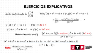 𝑆𝑒𝑎 𝑓 𝑥 = 𝑥2 + 4𝑥 + 8 𝑦 𝑔 𝑥 = 𝑥3 + 4𝑥 − 2
𝐻𝑎𝑙𝑙𝑒 𝑙𝑎 𝑑𝑒𝑟𝑖𝑣𝑎𝑑𝑎 𝑑𝑒
𝑓 𝑥
𝑔(𝑥)
𝐷
𝑓 𝑥
𝑔(𝑥)
=
𝑔 𝑥 𝑓′ 𝑥 −𝑓 𝑥 𝑔′(𝑥)
{𝑔 𝑥 }2 …….*
𝑓 𝑥 = 𝑥2 + 4𝑥 + 8 → 𝑓′ 𝑥 = 2𝑥 + 4
𝑔 𝑥 = 𝑥3 + 4𝑥 − 2 → 𝑔′ 𝑥 = 3𝑥2 + 4
Reemplazando en (*) (𝑥3 + 4𝑥 − 2)(2𝑥 + 4) − (𝑥2 + 4𝑥 + 8)(3𝑥2 + 4)
{𝑥3 + 4𝑥 − 2}2
2𝑥4 + 8𝑥2 − 4𝑥 + 4𝑥3 + 16𝑥 − 8 − 3𝑥4 − 12𝑥3 − 24𝑥2 − 4𝑥2 − 16𝑥 − 32
{𝑥3 + 4𝑥 − 2}2
Rpta:
−𝑥4−8𝑥3−20𝑥2−20𝑥−40
{𝑥3+4𝑥−2}2
 