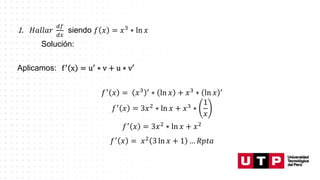 1. 𝐻𝑎𝑙𝑙𝑎𝑟
𝑑𝑓
𝑑𝑥
siendo 𝑓 𝑥 = 𝑥3 ∗ ln 𝑥
Solución:
Aplicamos: f′ x = u′ ∗ v + u ∗ v′
𝑓′ 𝑥 = 𝑥3 ′ ∗ ln 𝑥 + 𝑥3 ∗ ln 𝑥 ′
𝑓′ 𝑥 = 3𝑥2 ∗ ln 𝑥 + 𝑥3 ∗
1
𝑥
𝑓′ 𝑥 = 3𝑥2 ∗ ln 𝑥 + 𝑥2
𝑓′ 𝑥 = 𝑥2 3 ln 𝑥 + 1 … 𝑅𝑝𝑡𝑎
 