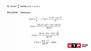 02. 𝐻𝑎𝑙𝑙𝑎𝑟
𝑑𝑓
𝑑𝑥
siendo 𝑓 𝑥 = 𝑥/ ln 𝑥
SOLUCIÓN: Aplicamos:
𝑓 𝑥 =
𝑢
𝑣
; 𝑓′
𝑥 =
𝑣 ∗ 𝑢′ − 𝑢 ∗ 𝑣′
𝑣2
𝑓′ 𝑥 =
(ln 𝑥) ∗ 𝑥 ′
− 𝑥 ∗ (ln 𝑥)′
ln 𝑥 2
𝑓′ 𝑥 =
(ln 𝑥) ∗ (1) − 𝑥 ∗ (
1
𝑥
)
ln 𝑥 2
𝑓′
(𝑥) =
ln 𝑥 − 1
ln 𝑥 2 … . 𝑅𝑝𝑡𝑎.
 