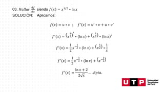 03. 𝐻𝑎𝑙𝑙𝑎𝑟
𝑑𝑓
𝑑𝑥
siendo 𝑓 𝑥 = 𝑥1/2
∗ ln 𝑥
SOLUCIÓN: Aplicamos:
𝑓 𝑥 = 𝑢 ∗ 𝑣 ; 𝑓′
𝑥 = 𝑢′
∗ 𝑣 + 𝑢 ∗ 𝑣′
𝑓′(𝑥) = 𝑥
1
2
′
∗ (ln 𝑥) + 𝑥
1
2 ∗ ln 𝑥 ′
𝑓′
(𝑥) =
1
2
𝑥−
1
2 ∗ (ln 𝑥) + 𝑥
1
2 ∗
1
𝑥
𝑓′
(𝑥) =
1
2
𝑥−
1
2 ∗ (ln 𝑥) + 𝑥−
1
2
𝑓′
(𝑥) =
ln 𝑥 + 2
2 𝑥
… . 𝑅𝑝𝑡𝑎.
 