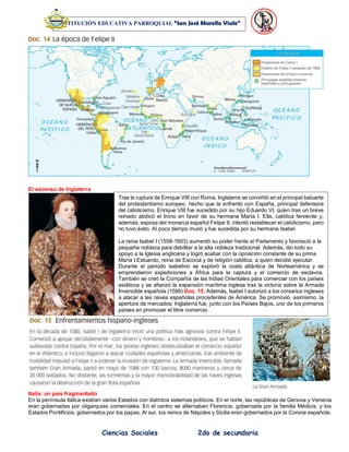 Ciencias Sociales 2do de secundaria
INSTITUCIÓN EDUCATIVA PARROQUIAL “San José Marello Viale”
El ascenso de Inglaterra
Italia: un país fragmentado
En la península itálica existían varios Estados con distintos sistemas políticos. En el norte, las repúblicas de Génova y Venecia
eran gobernadas por oligarquías comerciales. En el centro se alternaban Florencia, gobernada por la familia Médicis; y los
Estados Pontificios, gobernados por los papas. Al sur, los reinos de Nápoles y Sicilia eran gobernados por la Corona española.
Tras la ruptura de Enrique VIII con Roma, Inglaterra se convirtió en el principal baluarte
del protestantismo europeo, hecho que la enfrentó con España, principal defensora
del catolicismo. Enrique VIII fue sucedido por su hijo Eduardo VI, quien tras un breve
reinado abdicó el trono en favor de su hermana María I. Ella, católica ferviente y,
además, esposa del monarca español Felipe II, intentó restablecer el catolicismo, pero
no tuvo éxito. Al poco tiempo murió y fue sucedida por su hermana Isabel.
La reina Isabel I (1558-1603) aumentó su poder frente al Parlamento y favoreció a la
pequeña nobleza para debilitar a la alta nobleza tradicional. Además, dio todo su
apoyo a la Iglesia anglicana y logró acabar con la oposición constante de su prima
María I Estuardo, reina de Escocia y de religión católica, a quien decidió ejecutar.
Durante el periodo isabelino se exploró la costa atlántica de Norteamérica y se
emprendieron expediciones a África para la captura y el comercio de esclavos.
También se creó la Compañía de las Indias Orientales para comerciar con los países
asiáticos y se afianzó la expansión marítima inglesa tras la victoria sobre la Armada
Invencible española (1588) Doc. 15. Además, Isabel I autorizó a los corsarios ingleses
a atacar a las naves españolas procedentes de América. Se promovió, asimismo, la
apertura de mercados: Inglaterra fue, junto con los Países Bajos, uno de los primeros
países en promover el libre comercio.
 