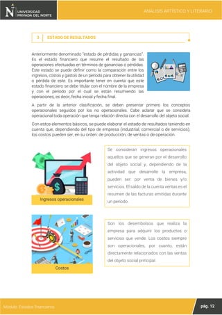 ANÁLISIS ARTÍSTICO Y LITERARIO
pág. 12
Módulo: Estados financieros
3 ESTADO DE RESULTADOS
Anteriormente denominado “estado de pérdidas y ganancias”.
Es el estado financiero que resume el resultado de las
operaciones efectuadas en términos de ganancias o pérdidas.
Este estado se puede definir como la comparación entre los
ingresos, costos y gastos de un período para obtener la utilidad
o pérdida de este. Es importante tener en cuenta que este
estado financiero se debe titular con el nombre de la empresa
y con el período por el cual se están resumiendo las
operaciones, es decir, fecha inicial y fecha final.
A partir de la anterior clasificación, se deben presentar primero los conceptos
operacionales seguidos por los no operacionales. Cabe aclarar que se considera
operacional toda operación que tenga relación directa con el desarrollo del objeto social.
Con estos elementos básicos, se puede elaborar el estado de resultados teniendo en
cuenta que, dependiendo del tipo de empresa (industrial, comercial o de servicios),
los costos pueden ser, en su orden: de producción, de ventas o de operación.
Ingresos operacionales
Se consideran ingresos operacionales
aquellos que se generan por el desarrollo
del objeto social y, dependiendo de la
actividad que desarrolle la empresa,
pueden ser: por venta de bienes y/o
servicios. El saldo de la cuenta ventas es el
resumen de las facturas emitidas durante
un período.
Costos
Son los desembolsos que realiza la
empresa para adquirir los productos o
servicios que vende. Los costos siempre
son operacionales, por cuanto, están
directamente relacionados con las ventas
del objeto social principal.
 