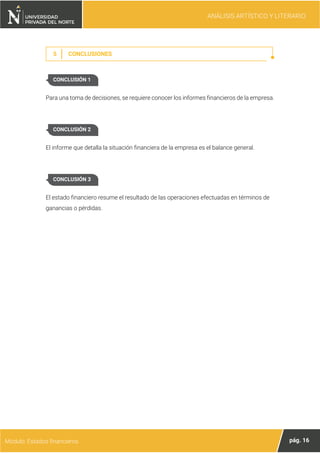 ANÁLISIS ARTÍSTICO Y LITERARIO
pág. 16
Módulo: Estados financieros
5 CONCLUSIONES
Para una toma de decisiones, se requiere conocer los informes financieros de la empresa.
El informe que detalla la situación financiera de la empresa es el balance general.
El estado financiero resume el resultado de las operaciones efectuadas en términos de
ganancias o pérdidas.
CONCLUSIÓN 1
CONCLUSIÓN 2
CONCLUSIÓN 3
 