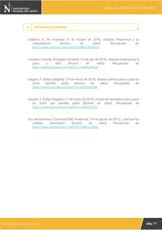 ANÁLISIS ARTÍSTICO Y LITERARIO
pág. 17
Módulo: Estados financieros
6 RECURSOS SUGERIDOS
Calderón, A. [Yo empresa]. (7 de octubre de 2016). Estados Financieros y su
interpretación [Archivo de vídeo]. Recuperado de
https://www.youtube.com/watch?v=RBqJY6yEKOc
Contador Contado. [Contador Contado]. (10 de julio de 2018). Balance General paso a
paso y fácil [Archivo de vídeo]. Recuperado de
https://www.youtube.com/watch?v=iSNMvzR8-8U
Delgado, F. [Felipe Delgado]. (15 de marzo de 2019). Balance general paso a paso en
Excel plantilla gratis [Archivo de vídeo]. Recuperado de
https://www.youtube.com/watch?v=8i3OXzkr5Nk
Delgado, F. [Felipe Delgado]. (17 de marzo de 2019). Estado de resultados paso a paso
en Excel con plantilla gratis [Archivo de vídeo]. Recuperado de
https://www.youtube.com/watch?v=z3KkrmtS2os
Escuela Bancaria y Comercial [EBC Academia]. (14 de agosto de 2012). ¿Qué son los
estados financieros? [Archivo de vídeo]. Recuperado de
https://www.youtube.com/watch?v=CR8miLg0SIg
 